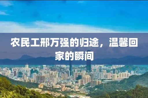 农民工邢万强的归途，温馨回家的瞬间