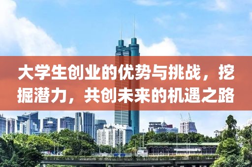 大学生创业的优势与挑战，挖掘潜力，共创未来的机遇之路