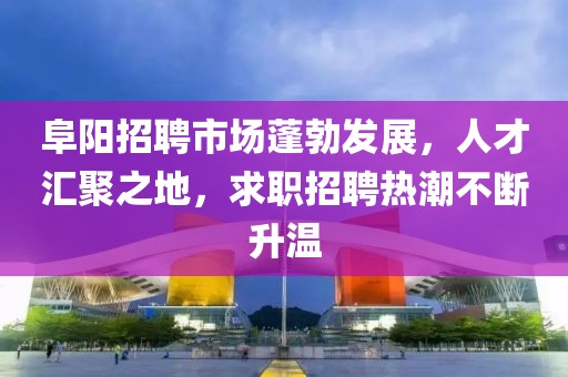 阜阳招聘市场蓬勃发展，人才汇聚之地，求职招聘热潮不断升温