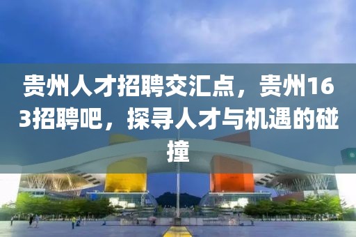 贵州人才招聘交汇点，贵州163招聘吧，探寻人才与机遇的碰撞