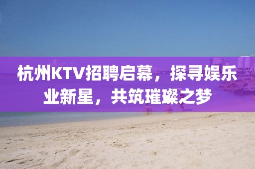 杭州KTV招聘启幕，探寻娱乐业新星，共筑璀璨之梦