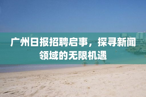 广州日报招聘启事，探寻新闻领域的无限机遇