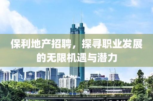 保利地产招聘，探寻职业发展的无限机遇与潜力