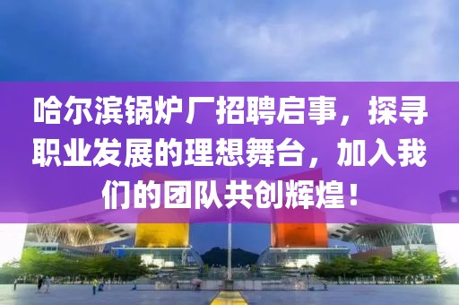 哈尔滨锅炉厂招聘启事，探寻职业发展的理想舞台，加入我们的团队共创辉煌！