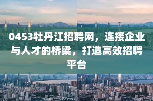 0453牡丹江招聘网，连接企业与人才的桥梁，打造高效招聘平台