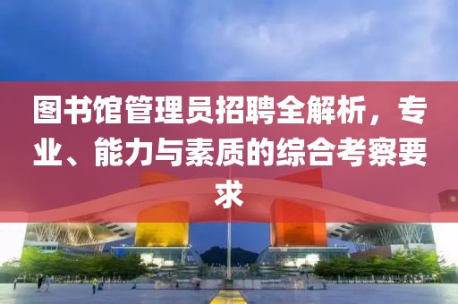 图书馆管理员招聘全解析，专业、能力与素质的综合考察要求