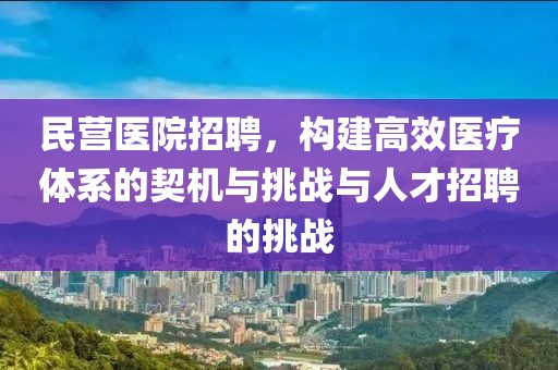 民营医院招聘，构建高效医疗体系的契机与挑战与人才招聘的挑战