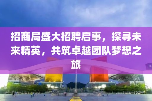 招商局盛大招聘启事，探寻未来精英，共筑卓越团队梦想之旅