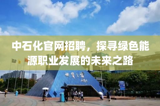 中石化官网招聘，探寻绿色能源职业发展的未来之路