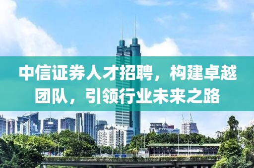 中信证券人才招聘，构建卓越团队，引领行业未来之路