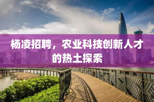 杨凌招聘，农业科技创新人才的热土探索