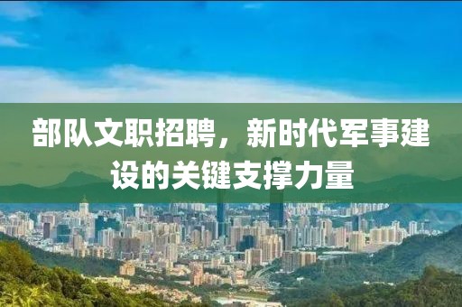 部队文职招聘，新时代军事建设的关键支撑力量