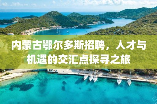 内蒙古鄂尔多斯招聘，人才与机遇的交汇点探寻之旅