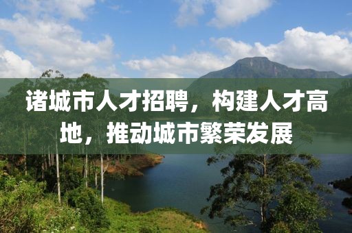 诸城市人才招聘，构建人才高地，推动城市繁荣发展