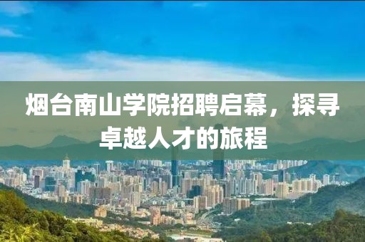 烟台南山学院招聘启幕，探寻卓越人才的旅程