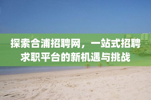 探索合浦招聘网，一站式招聘求职平台的新机遇与挑战