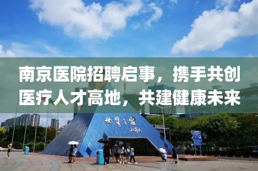 南京医院招聘启事，携手共创医疗人才高地，共建健康未来