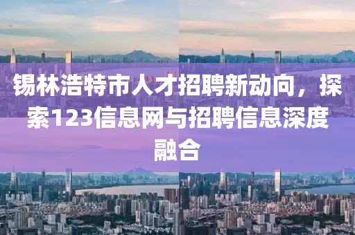 锡林浩特市人才招聘新动向，探索123信息网与招聘信息深度融合