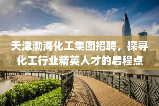 天津渤海化工集团招聘，探寻化工行业精英人才的启程点