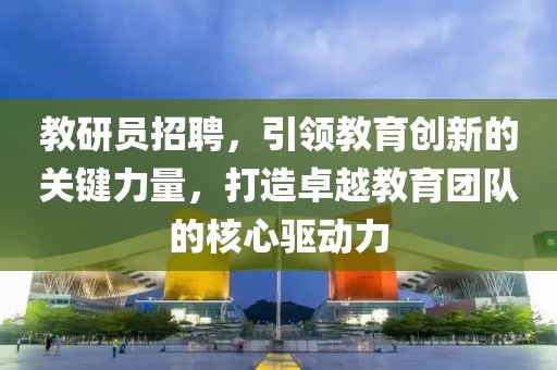 教研员招聘，引领教育创新的关键力量，打造卓越教育团队的核心驱动力