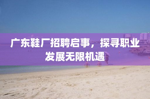 广东鞋厂招聘启事，探寻职业发展无限机遇