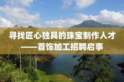 寻找匠心独具的珠宝制作人才——首饰加工招聘启事