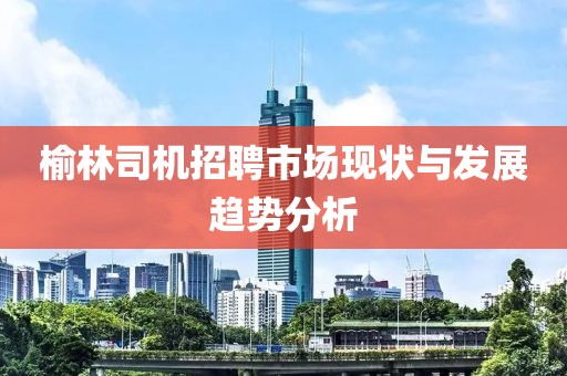 榆林司机招聘市场现状与发展趋势分析