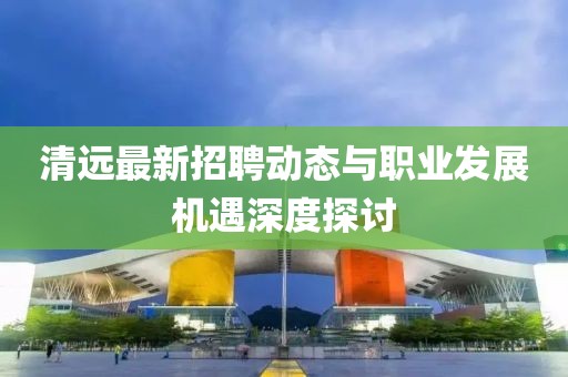 清远最新招聘动态与职业发展机遇深度探讨