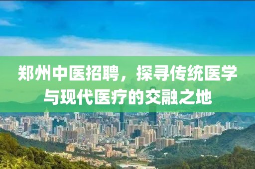 郑州中医招聘，探寻传统医学与现代医疗的交融之地