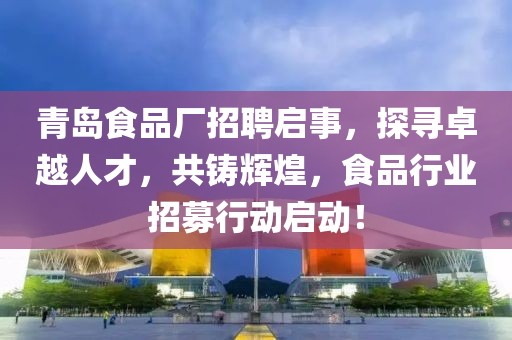 青岛食品厂招聘启事，探寻卓越人才，共铸辉煌，食品行业招募行动启动！