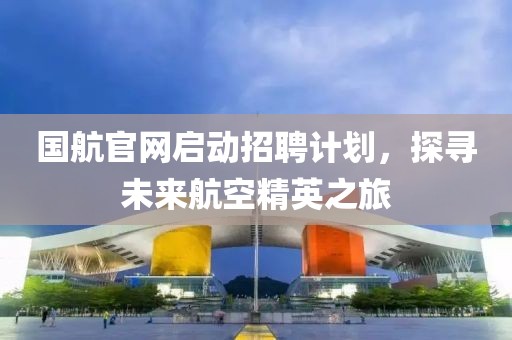 国航官网启动招聘计划，探寻未来航空精英之旅