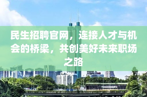 民生招聘官网，连接人才与机会的桥梁，共创美好未来职场之路