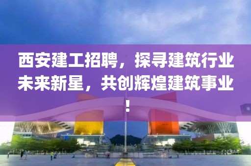 西安建工招聘，探寻建筑行业未来新星，共创辉煌建筑事业！