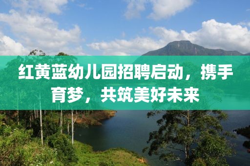 红黄蓝幼儿园招聘启动，携手育梦，共筑美好未来