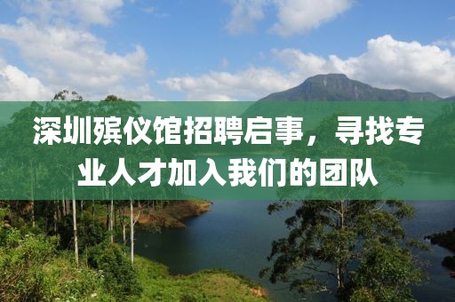 深圳殡仪馆招聘启事，寻找专业人才加入我们的团队