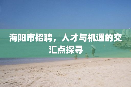 海阳市招聘，人才与机遇的交汇点探寻