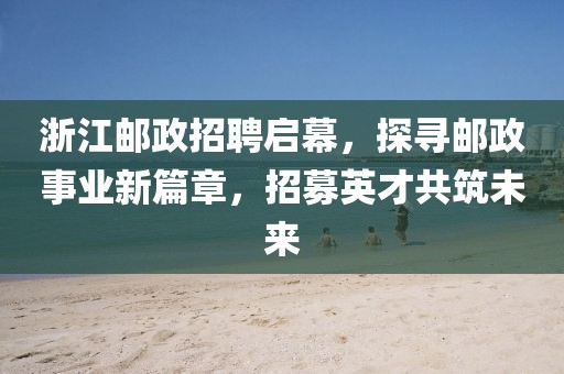 浙江邮政招聘启幕，探寻邮政事业新篇章，招募英才共筑未来