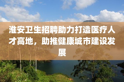 淮安卫生招聘助力打造医疗人才高地，助推健康城市建设发展