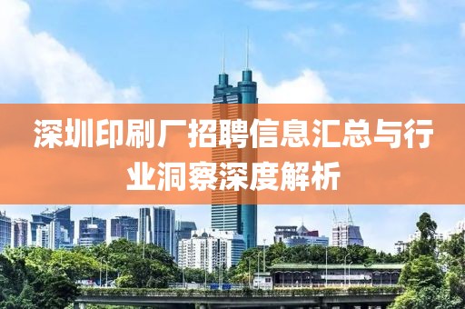 深圳印刷厂招聘信息汇总与行业洞察深度解析