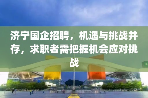 济宁国企招聘，机遇与挑战并存，求职者需把握机会应对挑战