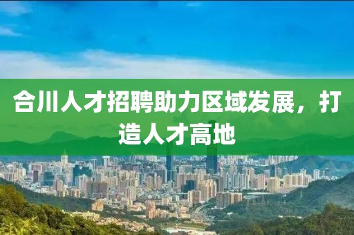 合川人才招聘助力区域发展，打造人才高地