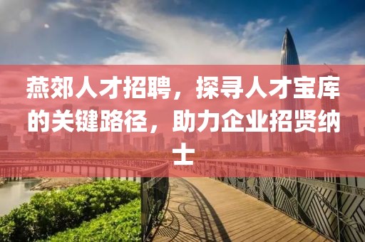 燕郊人才招聘，探寻人才宝库的关键路径，助力企业招贤纳士