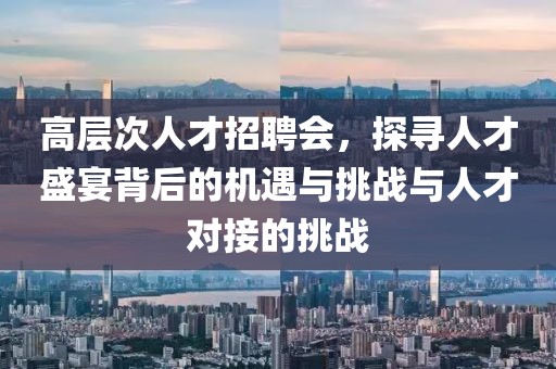 高层次人才招聘会，探寻人才盛宴背后的机遇与挑战与人才对接的挑战