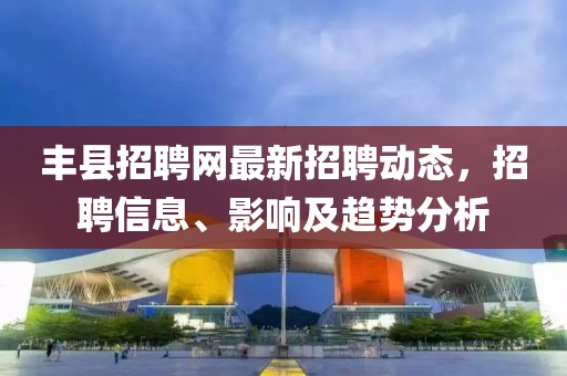 丰县招聘网最新招聘动态，招聘信息、影响及趋势分析