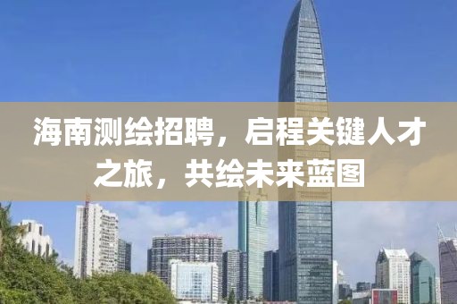 海南测绘招聘，启程关键人才之旅，共绘未来蓝图