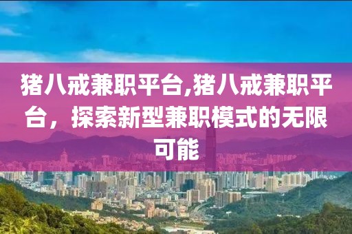 猪八戒兼职平台,猪八戒兼职平台，探索新型兼职模式的无限可能