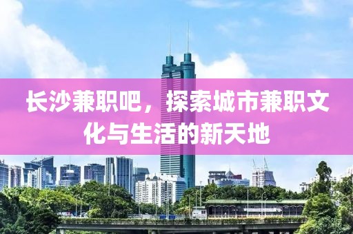 长沙兼职吧，探索城市兼职文化与生活的新天地