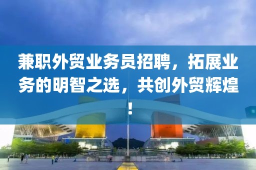 兼职外贸业务员招聘，拓展业务的明智之选，共创外贸辉煌！