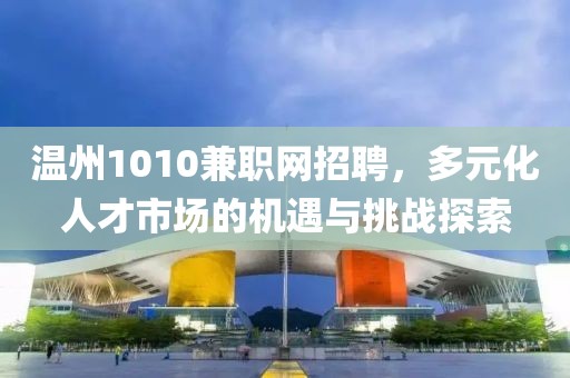 温州1010兼职网招聘，多元化人才市场的机遇与挑战探索