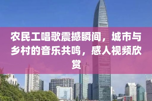 农民工唱歌震撼瞬间，城市与乡村的音乐共鸣，感人视频欣赏